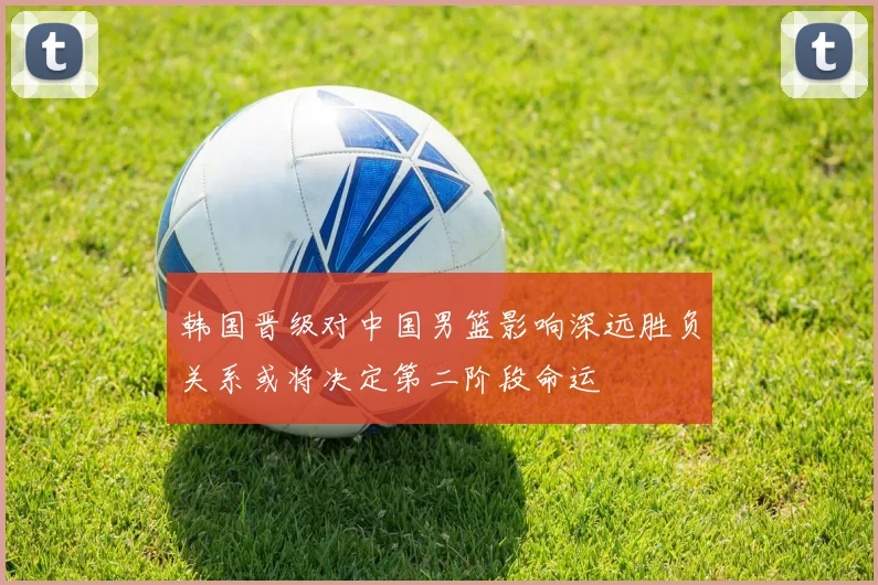 韩国晋级对中国男篮影响深远胜负关系或将决定第二阶段命运