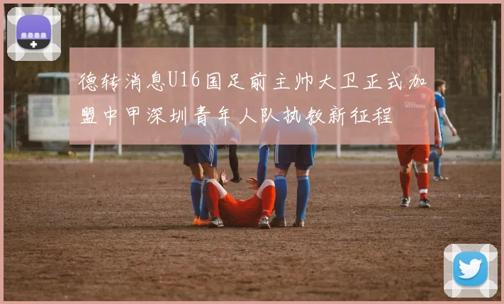 德转消息U16国足前主帅大卫正式加盟中甲深圳青年人队执教新征程