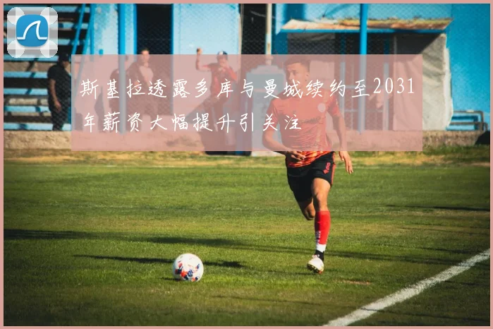 斯基拉透露多库与曼城续约至2031年薪资大幅提升引关注