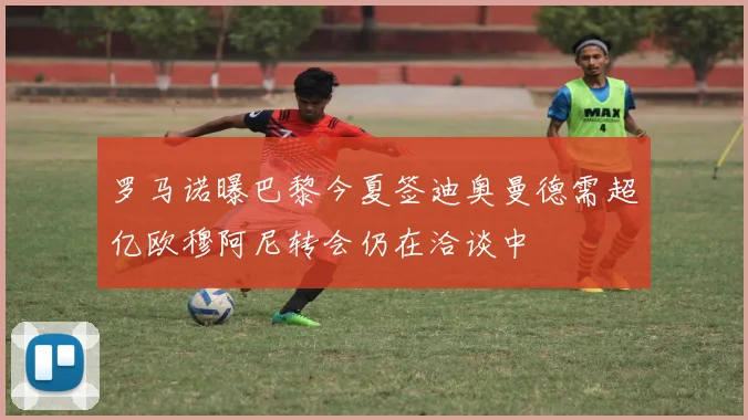 罗马诺曝巴黎今夏签迪奥曼德需超亿欧穆阿尼转会仍在洽谈中