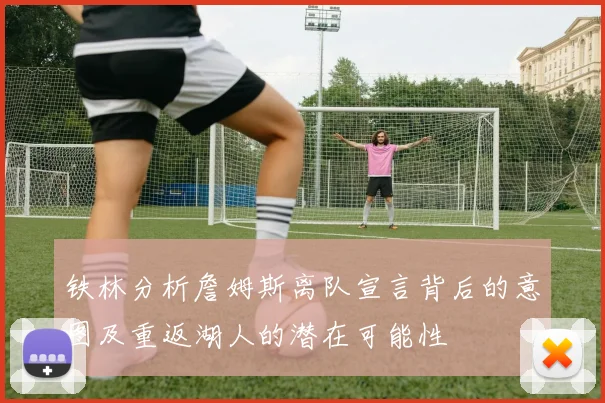 铁林分析詹姆斯离队宣言背后的意图及重返湖人的潜在可能性