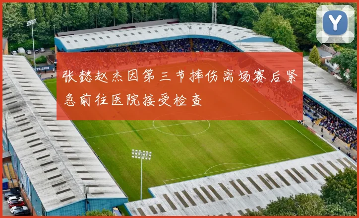 张懿赵杰因第三节摔伤离场赛后紧急前往医院接受检查